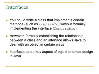 Interfaces
 You could write a class that implements certain
methods (such as compareTo) without formally
implementing the interface (Comparable)
 However, formally establishing the relationship
between a class and an interface allows Java to
deal with an object in certain ways
 Interfaces are a key aspect of object-oriented design
in Java
 