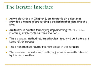 The Iterator Interface
 As we discussed in Chapter 5, an iterator is an object that
provides a means of processing a collection of objects one at a
time
 An iterator is created formally by implementing the Iterator
interface, which contains three methods
 The hasNext method returns a boolean result – true if there are
items left to process
 The next method returns the next object in the iteration
 The remove method removes the object most recently returned
by the next method
 