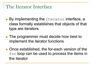 The Iterator Interface
 By implementing the Iterator interface, a
class formally establishes that objects of that
type are iterators
 The programmer must decide how best to
implement the iterator functions
 Once established, the for-each version of the
for loop can be used to process the items in
the iterator
 