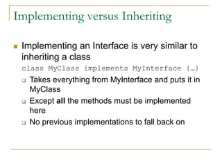 Implementing versus Inheriting
 Implementing an Interface is very similar to
inheriting a class
class MyClass implements MyInterface {…}
 Takes everything from MyInterface and puts it in
MyClass
 Except all the methods must be implemented
here
 No previous implementations to fall back on
 