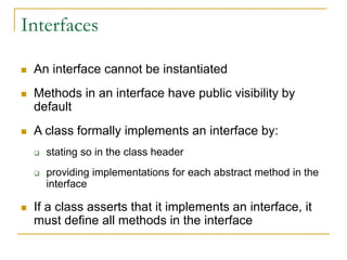 Interfaces
 An interface cannot be instantiated
 Methods in an interface have public visibility by
default
 A class formally implements an interface by:
 stating so in the class header
 providing implementations for each abstract method in the
interface
 If a class asserts that it implements an interface, it
must define all methods in the interface
 