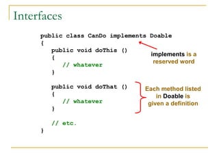 Interfaces
public class CanDo implements Doable
{
public void doThis ()
{
// whatever
}
public void doThat ()
{
// whatever
}
// etc.
}
implements is a
reserved word
Each method listed
in Doable is
given a definition
 