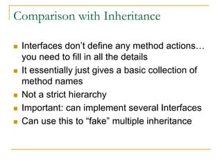 Comparison with Inheritance
 Interfaces don’t define any method actions…
you need to fill in all the details
 It essentially just gives a basic collection of
method names
 Not a strict hierarchy
 Important: can implement several Interfaces
 Can use this to “fake” multiple inheritance
 