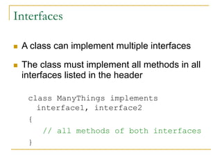Interfaces
 A class can implement multiple interfaces
 The class must implement all methods in all
interfaces listed in the header
class ManyThings implements
interface1, interface2
{
// all methods of both interfaces
}
 