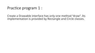Practice program 1 :
Create a Drawable interface has only one method “draw”. Its
implementation is provided by Rectangle and Circle classes.
 