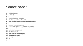 Source code :
1. interface Drawable{
2. void draw();
3. }
4. //Implementation: by second user
5. class Rectangle implements Drawable{
6. public void draw(){System.out.println("drawing rectangle");}
7. }
8. class Circle implements Drawable{
9. public void draw(){System.out.println("drawing circle");}
10. }
11. //Using interface: by third user
12. class TestInterface1{
13. public static void main(String args[]){
14. Drawable d=new Circle();
15. d.draw();
16. }}
•
 