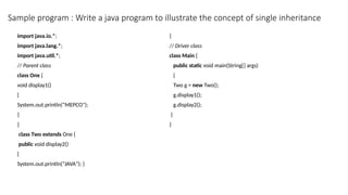 Sample program : Write a java program to illustrate the concept of single inheritance
import java.io.*;
import java.lang.*;
import java.util.*;
// Parent class
class One {
void display1()
{
System.out.println(“MEPCO");
}
}
class Two extends One {
public void display2()
{
System.out.println(“JAVA"); }
}
// Driver class
class Main {
public static void main(String[] args)
{
Two g = new Two();
g.display1();
g.display2();
}
}
 