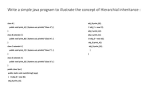 Write a simple java program to illustrate the concept of Hierarchial inheritance :
class A {
public void print_A() { System.out.println("Class A"); }
}
class B extends A {
public void print_B() { System.out.println("Class B"); }
}
class C extends A {
public void print_C() { System.out.println("Class C"); }
}
class D extends A {
public void print_D() { System.out.println("Class D"); }
}
public class Test {
public static void main(String[] args)
{ B obj_B = new B();
obj_B.print_A();
obj_B.print_B();
C obj_C = new C();
obj_C.print_A();
obj_C.print_C();
D obj_D = new D();
obj_D.print_A();
obj_D.print_D();
}
}
 
