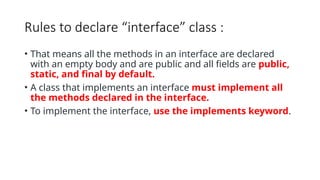 Rules to declare “interface” class :
• That means all the methods in an interface are declared
with an empty body and are public and all fields are public,
static, and final by default.
• A class that implements an interface must implement all
the methods declared in the interface.
• To implement the interface, use the implements keyword.
 