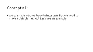 Concept #1:
• We can have method body in interface. But we need to
make it default method. Let's see an example:
 