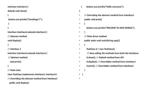 interface Interface1 {
default void show()
{
System.out.println(“Greetings!!!");
}
}
interface Interface2 extends Interface1 {
// Abstract method
void display();
}
// Interface 3
interface Interface3 extends Interface1 {
// Abstract method
void print();
}
// Main class
class TestClass implements Interface2, Interface3 {
// Overriding the abstract method from Interface2
public void display()
{ System.out.println(“Hello everyone");
}
• // Overriding the abstract method from Interface3
• public void print()
• {
• System.out.println(“WELOME TO JAVA WORLD");
• }
• // Main driver method
• public static void main(String args[])
• {
• TestClass d = new TestClass();
• // Now calling the methods from both the interfaces
• d.show(); // Default method from API
• d.display(); // Overridden method from Interface1
• d.print(); // Overridden method from Interface2
• }
• }
•
 