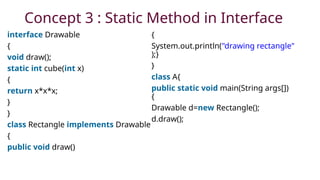 Concept 3 : Static Method in Interface
interface Drawable
{
void draw();
static int cube(int x)
{
return x*x*x;
}
}
class Rectangle implements Drawable
{
public void draw()
{
System.out.println("drawing rectangle"
);}
}
class A{
public static void main(String args[])
{
Drawable d=new Rectangle();
d.draw();
 