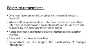 Points to remember :
• One interface can inherit another by the use of keyword
“extends”.
• When a class implements an interface that inherits another
interface, it must provide an implementation for all methods
required by the interface inheritance chain.
• A class implements an interface, but one interface extends another
interface.
• It is used to achieve abstraction.
• By interface, we can support the functionality of multiple
inheritance.
 