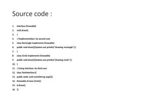 Source code :
1. interface Drawable{
2. void draw();
3. }
4. //Implementation: by second user
5. class Rectangle implements Drawable{
6. public void draw(){System.out.println("drawing rectangle");}
7. }
8. class Circle implements Drawable{
9. public void draw(){System.out.println("drawing circle");}
10. }
11. //Using interface: by third user
12. class TestInterface1{
13. public static void main(String args[]){
14. Drawable d=new Circle();
15. d.draw();
16. }}
 