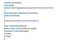 interface Drawable{
void draw();
default void msg(){System.out.println("default method");}
}
class Rectangle implements Drawable{
public void draw()
{
System.out.println("drawing rectangle");}
}
class TestInterfaceDefault{
public static void main(String args[]){
Drawable d=new Rectangle();
d.draw();
d.msg();
}}
 