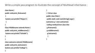 Write a simple java program to illustrate the concept of Multilevel inheritance :
class Name {
public void print_firstname()
{
System.out.println(“Mepco");
}
}
Class Middlename extends Name {
public void print_middlename() {
System.out.println(“Schnlek");
}
}
class Lastname extends Middlename{
public void print_lastname() {
System.out.println(“College");
}
}
// Driver class
public class Main {
public static void main(String[] args) {
Lastname g = new Lastname();
Calling method from class One
g.firstname();
g.middlename();
g.lastname();
}
}
 
