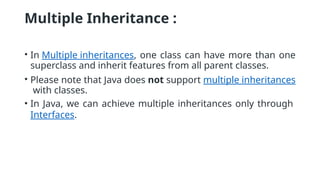 Multiple Inheritance :
• In Multiple inheritances, one class can have more than one
superclass and inherit features from all parent classes.
• Please note that Java does not support multiple inheritances
with classes.
• In Java, we can achieve multiple inheritances only through
Interfaces.
 