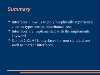 Summary Interfaces allow us to polymorphically represent a class as types across inheritance trees Interfaces are implemented with the implements keyword Do not CREATE interfaces for non standard use such as marker interfaces