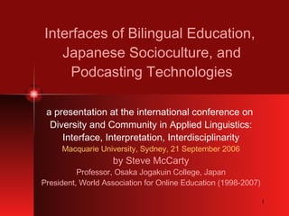 Interfaces of Bilingual Education,  Japanese Socioculture, and Podcasting Technologies a presentation at the international conference on  Diversity and Community in Applied Linguistics: Interface, Interpretation, Interdisciplinarity Macquarie University, Sydney, 21 September 2006 by Steve McCarty Professor, Osaka Jogakuin College, Japan President, World Association for Online Education (1998-2007) 