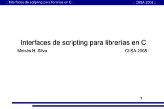 :: Interfaces de scripting para librerías en C ::

:: CIISA 2008 ::

Interfaces de scripting para librerías en C
Moisés H. Silva

CIISA 2008

1

 
