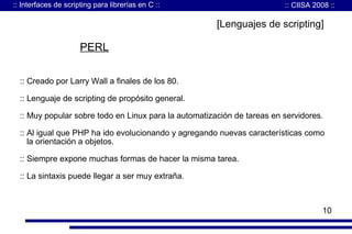 :: Interfaces de scripting para librerías en C ::

:: CIISA 2008 ::

[Lenguajes de scripting]

PERL
:: Creado por Larry Wall a finales de los 80.
:: Lenguaje de scripting de propósito general.
:: Muy popular sobre todo en Linux para la automatización de tareas en servidores.
:: Al igual que PHP ha ido evolucionando y agregando nuevas características como
la orientación a objetos.
:: Siempre expone muchas formas de hacer la misma tarea.
:: La sintaxis puede llegar a ser muy extraña.

10

 
