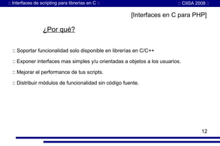 :: Interfaces de scripting para librerías en C ::

:: CIISA 2008 ::

[Interfaces en C para PHP]

¿Por qué?
:: Soportar funcionalidad solo disponible en librerías en C/C++
:: Exponer interfaces mas simples y/u orientadas a objetos a los usuarios.
:: Mejorar el performance de tus scripts.
:: Distribuir módulos de funcionalidad sin código fuente.

12

 