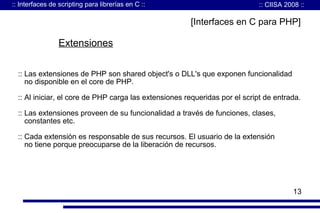 :: Interfaces de scripting para librerías en C ::

:: CIISA 2008 ::

[Interfaces en C para PHP]

Extensiones
:: Las extensiones de PHP son shared object's o DLL's que exponen funcionalidad
no disponible en el core de PHP.
:: Al iniciar, el core de PHP carga las extensiones requeridas por el script de entrada.
:: Las extensiones proveen de su funcionalidad a través de funciones, clases,
constantes etc.
:: Cada extensión es responsable de sus recursos. El usuario de la extensión
no tiene porque preocuparse de la liberación de recursos.

13

 