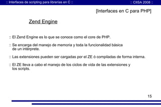 :: Interfaces de scripting para librerías en C ::

:: CIISA 2008 ::

[Interfaces en C para PHP]

Zend Engine
:: El Zend Engine es lo que se conoce como el core de PHP.
:: Se encarga del manejo de memoria y toda la funcionalidad básica
de un intérprete.
:: Las extensiones pueden ser cargadas por el ZE ó compiladas de forma interna.
:: El ZE lleva a cabo el manejo de los ciclos de vida de las extensiones y
los scripts.

15

 