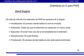 :: Interfaces de scripting para librerías en C ::

:: CIISA 2008 ::

[Interfaces en C para PHP]

Zend Engine
:: El ciclo de vida de una extensión de PHP se compone de 5 etapas:
-> Inicialización: El proceso donde habita el core es iniciado.
-> Activación: Cada vez que la extensión es usada por un nuevo script.
-> Ejecución: El script hace uso de la funcionalidad de la extensión.
-> Desactivación: El script finalizó.
-> Finalización: El proceso donde habita el core está siendo terminado.

16

 