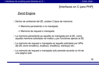 :: Interfaces de scripting para librerías en C ::

:: CIISA 2008 ::

[Interfaces en C para PHP]

Zend Engine
:: Dentro de ambiente del ZE, existen 2 tipos de memoria:
-> Memoria persistente o no manejada.
-> Memoria de request o manejada.
:: La memoria persistente es aquella no manejada por el ZE, como
aquella memoria solicitada via malloc y por funciones ajenas al ZE.
:: La memoria de request o manejada es aquella solicitada por APIs
del ZE como emalloc(), ecalloc(), erealloc(), estrdup() etc.
:: La memoria de request o manejada solo persiste durante un hit de
una página web.
18

 