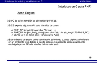 :: Interfaces de scripting para librerías en C ::

:: CIISA 2008 ::

[Interfaces en C para PHP]

Zend Engine
:: El I/O de datos también es controlado por el ZE.
:: El ZE expone algunas API para la salida de datos:
-> PHP_API int printf(const char *format, ...)
-> PHP_API int php_body_write(const char *str, uint str_length TSRMLS_DC)
-> ZEND_API int zend_print_variable(zval *var)
:: El uso directo de stdout debe ser evitado, sobretodo cuando php está corriendo
en un ambiente web debido a que la salida en realidad la salida usualmente
es dirigida por el ZE a la interfaz del servidor web.

19

 