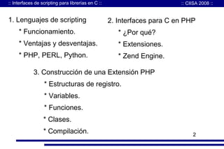 :: Interfaces de scripting para librerías en C ::

1. Lenguajes de scripting

:: CIISA 2008 ::

Agenda para C en PHP
2. Interfaces

* Funcionamiento.

* ¿Por qué?

* Ventajas y desventajas.

* Extensiones.

* PHP, PERL, Python.

* Zend Engine.

3. Construcción de una Extensión PHP
* Estructuras de registro.
* Variables.
* Funciones.
* Clases.
* Compilación.

2

 