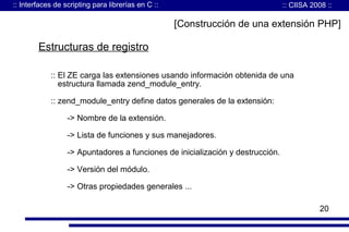:: Interfaces de scripting para librerías en C ::

:: CIISA 2008 ::

[Construcción de una extensión PHP]

Estructuras de registro
:: El ZE carga las extensiones usando información obtenida de una
estructura llamada zend_module_entry.
:: zend_module_entry define datos generales de la extensión:
-> Nombre de la extensión.
-> Lista de funciones y sus manejadores.
-> Apuntadores a funciones de inicialización y destrucción.
-> Versión del módulo.
-> Otras propiedades generales ...
20

 