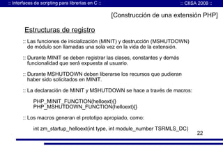 :: Interfaces de scripting para librerías en C ::

:: CIISA 2008 ::

[Construcción de una extensión PHP]

Estructuras de registro
:: Las funciones de inicialización (MINIT) y destrucción (MSHUTDOWN)
de módulo son llamadas una sola vez en la vida de la extensión.
:: Durante MINIT se deben registrar las clases, constantes y demás
funcionalidad que será expuesta al usuario.
:: Durante MSHUTDOWN deben liberarse los recursos que pudieran
haber sido solicitados en MINIT.
:: La declaración de MINIT y MSHUTDOWN se hace a través de macros:
PHP_MINIT_FUNCTION(helloext){}
PHP_MSHUTDOWN_FUNCTION(helloext){}
:: Los macros generan el prototipo apropiado, como:
int zm_startup_helloext(int type, int module_number TSRMLS_DC)

22

 