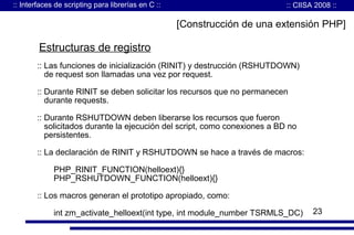 :: Interfaces de scripting para librerías en C ::

:: CIISA 2008 ::

[Construcción de una extensión PHP]

Estructuras de registro
:: Las funciones de inicialización (RINIT) y destrucción (RSHUTDOWN)
de request son llamadas una vez por request.
:: Durante RINIT se deben solicitar los recursos que no permanecen
durante requests.
:: Durante RSHUTDOWN deben liberarse los recursos que fueron
solicitados durante la ejecución del script, como conexiones a BD no
persistentes.
:: La declaración de RINIT y RSHUTDOWN se hace a través de macros:
PHP_RINIT_FUNCTION(helloext){}
PHP_RSHUTDOWN_FUNCTION(helloext){}
:: Los macros generan el prototipo apropiado, como:
int zm_activate_helloext(int type, int module_number TSRMLS_DC)

23

 