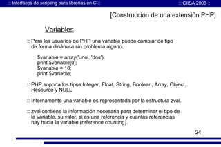 :: Interfaces de scripting para librerías en C ::

:: CIISA 2008 ::

[Construcción de una extensión PHP]

Variables
:: Para los usuarios de PHP una variable puede cambiar de tipo
de forma dinámica sin problema alguno.
$variable = array('uno', 'dos');
print $variable[0];
$variable = 10;
print $variable;
:: PHP soporta los tipos Integer, Float, String, Boolean, Array, Object,
Resource y NULL
:: Internamente una variable es representada por la estructura zval.
:: zval contiene la información necesaria para determinar el tipo de
la variable, su valor, si es una referencia y cuantas referencias
hay hacia la variable (reference counting).
24

 