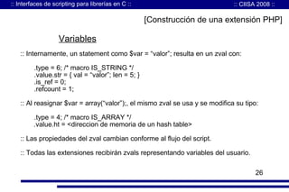 :: Interfaces de scripting para librerías en C ::

:: CIISA 2008 ::

[Construcción de una extensión PHP]

Variables
:: Internamente, un statement como $var = “valor”; resulta en un zval con:
.type = 6; /* macro IS_STRING */
.value.str = { val = “valor”; len = 5; }
.is_ref = 0;
.refcount = 1;
:: Al reasignar $var = array(“valor”);, el mismo zval se usa y se modifica su tipo:
.type = 4; /* macro IS_ARRAY */
.value.ht = <direccion de memoria de un hash table>
:: Las propiedades del zval cambian conforme al flujo del script.
:: Todas las extensiones recibirán zvals representando variables del usuario.
26

 