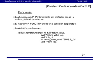 :: Interfaces de scripting para librerías en C ::

:: CIISA 2008 ::

[Construcción de una extensión PHP]

Funciones
:: Las funciones de PHP internamente son prefijadas con zif_ y
reciben parámetros estandar.
:: El macro PHP_FUNCTION ayuda en la definición del prototipo.
:: La definición resultante es:
void zif_nombrefuncion(int ht, zval *return_value,
zval **return_value_ptr,
zval *this_ptr,
int return_value_used TSRMLS_DC,
void ***tsrm_ls);

27

 