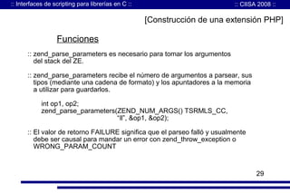 :: Interfaces de scripting para librerías en C ::

:: CIISA 2008 ::

[Construcción de una extensión PHP]

Funciones
:: zend_parse_parameters es necesario para tomar los argumentos
del stack del ZE.
:: zend_parse_parameters recibe el número de argumentos a parsear, sus
tipos (mediante una cadena de formato) y los apuntadores a la memoria
a utilizar para guardarlos.
int op1, op2;
zend_parse_parameters(ZEND_NUM_ARGS() TSRMLS_CC,
“ll”, &op1, &op2);
:: El valor de retorno FAILURE significa que el parseo falló y usualmente
debe ser causal para mandar un error con zend_throw_exception o
WRONG_PARAM_COUNT

29

 