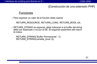 :: Interfaces de scripting para librerías en C ::

:: CIISA 2008 ::

[Construcción de una extensión PHP]

Funciones
:: Para regresar un valor de la función debe usarse:
RETURN_RESOURCE, RETURN_LONG, RETURN_BOOL etc.
:: RETURN_STRING es especial, debe indicarse si el buffer del string
debe ser duplicado o no por el ZE. El segundo parámetro del macro
lo indica.
RETURN_STRING(“Buffer Permanente”, 1);
RETURN_STRING(variable_local, 0);

31

 