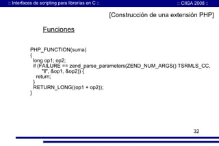 :: Interfaces de scripting para librerías en C ::

:: CIISA 2008 ::

[Construcción de una extensión PHP]

Funciones
PHP_FUNCTION(suma)
{
long op1; op2;
if (FAILURE == zend_parse_parameters(ZEND_NUM_ARGS() TSRMLS_CC,
"ll", &op1, &op2)) {
return;
}
RETURN_LONG((op1 + op2));
}

32

 