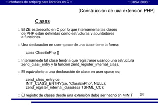 :: Interfaces de scripting para librerías en C ::

:: CIISA 2008 ::

[Construcción de una extensión PHP]

Clases
:: El ZE está escrito en C por lo que internamente las clases
de PHP están definidas como estructuras y apuntadores
a funciones.
:: Una declaración en user space de una clase tiene la forma:
class ClaseEnPhp {}
:: Internamente tal clase tendría que registrarse usando una estructura
zend_class_entry y la función zend_register_internal_class.
:: El equivalente a una declaración de clase en user space es:
zend_class_entry ce;
INIT_CLASS_ENTRY(ce, “ClaseEnPhp”, NULL);
zend_register_internal_class(&ce TSRML_CC);
:: El registro de clases desde una extensión debe ser hecho en MINIT

34

 