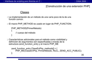 :: Interfaces de scripting para librerías en C ::

:: CIISA 2008 ::

[Construcción de una extensión PHP]

Clases
:: La implementación de un método de una varía poco de la de una
función común.
:: El macro PHP_METHOD es usado en lugar de PHP_FUNCTION.
PHP_METHOD(PrimerMetodo)
{
// cuerpo del método
}
:: Características adicionales para el método como visibilidad y
definición de argumentos son especificadas a través de la
estructura zend_function_entry y el macro PHP_ME
zend_function_entry ClaseEnPhp_methods[] = {
PHP_ME(ClaseEnPhp, PrimerMetodo, NULL, ZEND_ACC_PUBLIC);
};
35

 
