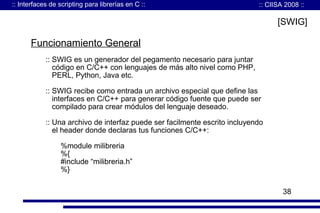 :: Interfaces de scripting para librerías en C ::

:: CIISA 2008 ::

[SWIG]

Funcionamiento General
:: SWIG es un generador del pegamento necesario para juntar
código en C/C++ con lenguajes de más alto nivel como PHP,
PERL, Python, Java etc.
:: SWIG recibe como entrada un archivo especial que define las
interfaces en C/C++ para generar código fuente que puede ser
compilado para crear módulos del lenguaje deseado.
:: Una archivo de interfaz puede ser facilmente escrito incluyendo
el header donde declaras tus funciones C/C++:
%module milibreria
%{
#include “milibreria.h”
%}
38

 
