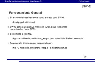 :: Interfaces de scripting para librerías en C ::

:: CIISA 2008 ::

[SWIG]

Funcionamiento General
:: El archivo de interfaz se usa como entrada para SWIG.
# swig -perl milibreria.i
:: SWIG genera un archivo milibreria_wrap.c que funcionará
como interfaz hacia PERL.
:: Se compila la interfaz.
# gcc -c milibreria.c milibreria_wrap.c `perl -MextUtils::Embed -e ccopts`
:: Se enlaza la libreria con el wrapper de perl.
# ld -G milibreria.o milibreria_wrap.o -o milibreriaperl.so

39

 