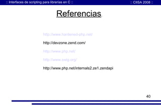 :: Interfaces de scripting para librerías en C ::

:: CIISA 2008 ::

Referencias.
http://www.hardened-php.net/
http://devzone.zend.com/
http://www.php.net/
http://www.swig.org/
http://www.php.net/internals2.ze1.zendapi

40

 