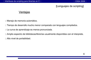 :: Interfaces de scripting para librerías en C ::

:: CIISA 2008 ::

[Lenguajes de scripting]

Ventajas
:: Manejo de memoria automático.
:: Tiempo de desarrollo mucho menor comparado con lenguajes compilados.
:: La curva de aprendizaje es menos pronunciada.
:: Amplio espectro de bibliotecas/librerías usualmente disponibles con el interprete.
:: Alto nivel de portabilidad.

6

 