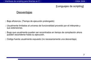 :: Interfaces de scripting para librerías en C ::

:: CIISA 2008 ::

[Lenguajes de scripting]

Desventajas
:: Baja eficiencia. (Tiempo de ejecución prolongado)
:: Usualmente limitados al universo de funcionalidad proveido por el intérprete y
sus extensiones.
:: Bugs que usualmente pueden ser encontrados en tiempo de compilación ahora
pueden esconderse hasta su ejecución.
:: Código fuente usualmente expuesto (no necesariamente una desventaja).

7

 