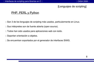 :: Interfaces de scripting para librerías en C ::

:: CIISA 2008 ::

[Lenguajes de scripting]

PHP, PERL y Python
:: Son 3 de los lenguajes de scripting más usados, particularmente en Linux.
:: Sus intérpretes son de fuente abierta (open source).
:: Todos han sido usados para aplicaciones web con éxito.
:: Soportan orientación a objetos.
:: Se encuentran soportados por el generador de interfaces SWIG.

8

 