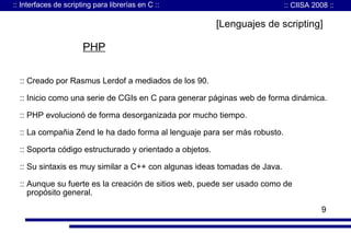 :: Interfaces de scripting para librerías en C ::

:: CIISA 2008 ::

[Lenguajes de scripting]

PHP
:: Creado por Rasmus Lerdof a mediados de los 90.
:: Inicio como una serie de CGIs en C para generar páginas web de forma dinámica.
:: PHP evolucionó de forma desorganizada por mucho tiempo.
:: La compañia Zend le ha dado forma al lenguaje para ser más robusto.
:: Soporta código estructurado y orientado a objetos.
:: Su sintaxis es muy similar a C++ con algunas ideas tomadas de Java.
:: Aunque su fuerte es la creación de sitios web, puede ser usado como de
propósito general.
9

 